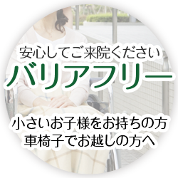安心してご来院ください バリアフリー 小さいお子様をお持ちの方、車いすでお越しの方へ